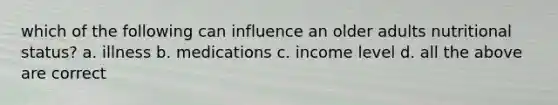 which of the following can influence an older adults nutritional status? a. illness b. medications c. income level d. all the above are correct