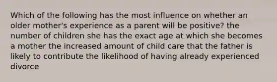 Which of the following has the most influence on whether an older mother's experience as a parent will be positive? the number of children she has the exact age at which she becomes a mother the increased amount of child care that the father is likely to contribute the likelihood of having already experienced divorce