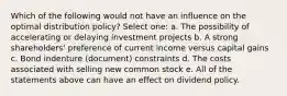 Which of the following would not have an influence on the optimal distribution policy? Select one: a. The possibility of accelerating or delaying investment projects b. A strong shareholders' preference of current income versus capital gains c. Bond indenture (document) constraints d. The costs associated with selling new common stock e. All of the statements above can have an effect on dividend policy.