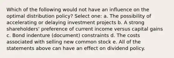 Which of the following would not have an influence on the optimal distribution policy? Select one: a. The possibility of accelerating or delaying investment projects b. A strong shareholders' preference of current income versus capital gains c. Bond indenture (document) constraints d. The costs associated with selling new common stock e. All of the statements above can have an effect on dividend policy.