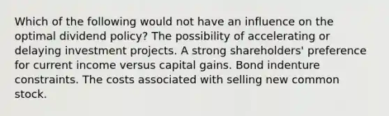 Which of the following would not have an influence on the optimal dividend policy? The possibility of accelerating or delaying investment projects. A strong shareholders' preference for current income versus capital gains. Bond indenture constraints. The costs associated with selling new common stock.