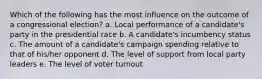 Which of the following has the most influence on the outcome of a congressional election? a. Local performance of a candidate's party in the presidential race b. A candidate's incumbency status c. The amount of a candidate's campaign spending relative to that of his/her opponent d. The level of support from local party leaders e. The level of voter turnout