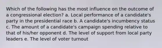 Which of the following has the most influence on the outcome of a congressional election? a. Local performance of a candidate's party in the presidential race b. A candidate's incumbency status c. The amount of a candidate's campaign spending relative to that of his/her opponent d. The level of support from local party leaders e. The level of voter turnout