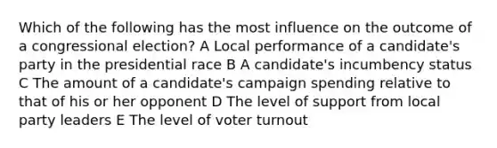 Which of the following has the most influence on the outcome of a congressional election? A Local performance of a candidate's party in the presidential race B A candidate's incumbency status C The amount of a candidate's campaign spending relative to that of his or her opponent D The level of support from local party leaders E The level of voter turnout