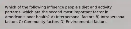 Which of the following influence people's diet and activity patterns, which are the second most important factor in American's poor health? A) Interpersonal factors B) Intrapersonal factors C) Community factors D) Environmental factors