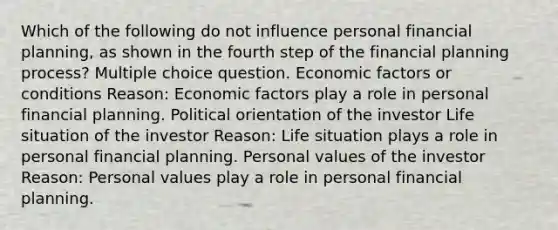 Which of the following do not influence personal financial planning, as shown in the fourth step of the financial planning process? Multiple choice question. Economic factors or conditions Reason: Economic factors play a role in personal financial planning. Political orientation of the investor Life situation of the investor Reason: Life situation plays a role in personal financial planning. Personal values of the investor Reason: Personal values play a role in personal financial planning.