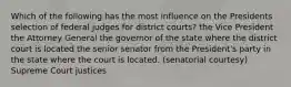 Which of the following has the most influence on the Presidents selection of federal judges for district courts? the Vice President the Attorney General the governor of the state where the district court is located the senior senator from the President's party in the state where the court is located. (senatorial courtesy) Supreme Court justices