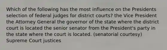 Which of the following has the most influence on the Presidents selection of federal judges for district courts? the Vice President the Attorney General the governor of the state where the district court is located the senior senator from the President's party in the state where the court is located. (senatorial courtesy) Supreme Court justices