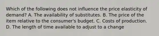 Which of the following does not influence the price elasticity of demand? A. The availability of substitutes. B. The price of the item relative to the consumer's budget. C. Costs of production. D. The length of time available to adjust to a change