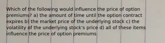 Which of the following would influence the price of option premiums? a) the amount of time until the option contract expires b) the market price of the underlying stock c) the volatility of the underlying stock's price d) all of these items influence the price of option premiums