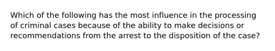 Which of the following has the most influence in the processing of criminal cases because of the ability to make decisions or recommendations from the arrest to the disposition of the case?