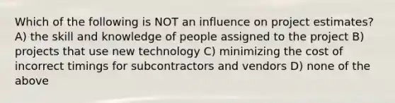 Which of the following is NOT an influence on project estimates? A) the skill and knowledge of people assigned to the project B) projects that use new technology C) minimizing the cost of incorrect timings for subcontractors and vendors D) none of the above