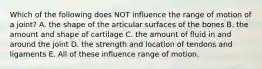 Which of the following does NOT influence the range of motion of a joint? A. the shape of the articular surfaces of the bones B. the amount and shape of cartilage C. the amount of fluid in and around the joint D. the strength and location of tendons and ligaments E. All of these influence range of motion.