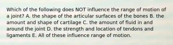 Which of the following does NOT influence the range of motion of a joint? A. the shape of the articular surfaces of the bones B. the amount and shape of cartilage C. the amount of fluid in and around the joint D. the strength and location of tendons and ligaments E. All of these influence range of motion.