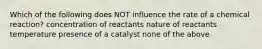 Which of the following does NOT influence the rate of a chemical reaction? concentration of reactants nature of reactants temperature presence of a catalyst none of the above