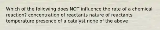 Which of the following does NOT influence the rate of a chemical reaction? concentration of reactants nature of reactants temperature presence of a catalyst none of the above