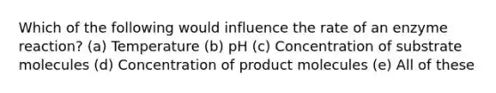 Which of the following would influence the rate of an enzyme reaction? (a) Temperature (b) pH (c) Concentration of substrate molecules (d) Concentration of product molecules (e) All of these