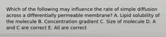 Which of the following may influence the rate of simple diffusion across a differentially permeable membrane? A. Lipid solubility of the molecule B. Concentration gradient C. Size of molecule D. A and C are correct E. All are correct