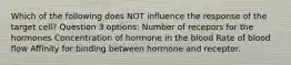 Which of the following does NOT influence the response of the target cell? Question 3 options: Number of recepors for the hormones Concentration of hormone in the blood Rate of blood flow Affinity for binding between hormone and receptor.