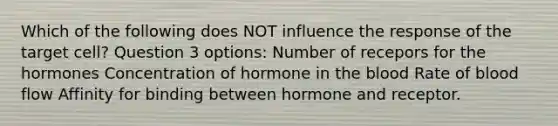 Which of the following does NOT influence the response of the target cell? Question 3 options: Number of recepors for the hormones Concentration of hormone in the blood Rate of blood flow Affinity for binding between hormone and receptor.