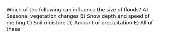 Which of the following can influence the size of floods? A) Seasonal vegetation changes B) Snow depth and speed of melting C) Soil moisture D) Amount of precipitation E) All of these