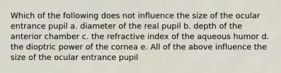 Which of the following does not influence the size of the ocular entrance pupil a. diameter of the real pupil b. depth of the anterior chamber c. the refractive index of the aqueous humor d. the dioptric power of the cornea e. All of the above influence the size of the ocular entrance pupil