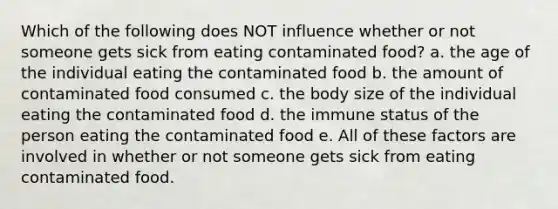 Which of the following does NOT influence whether or not someone gets sick from eating contaminated food? a. the age of the individual eating the contaminated food b. the amount of contaminated food consumed c. the body size of the individual eating the contaminated food d. the immune status of the person eating the contaminated food e. All of these factors are involved in whether or not someone gets sick from eating contaminated food.