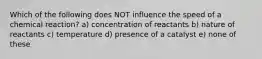 Which of the following does NOT influence the speed of a chemical reaction? a) concentration of reactants b) nature of reactants c) temperature d) presence of a catalyst e) none of these