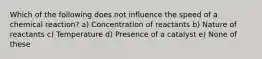 Which of the following does not influence the speed of a chemical reaction? a) Concentration of reactants b) Nature of reactants c) Temperature d) Presence of a catalyst e) None of these