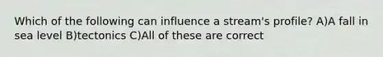 Which of the following can influence a stream's profile? A)A fall in sea level B)tectonics C)All of these are correct