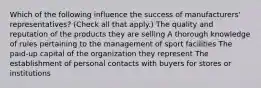 Which of the following influence the success of manufacturers' representatives? (Check all that apply.) The quality and reputation of the products they are selling A thorough knowledge of rules pertaining to the management of sport facilities The paid-up capital of the organization they represent The establishment of personal contacts with buyers for stores or institutions