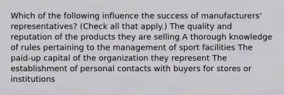 Which of the following influence the success of manufacturers' representatives? (Check all that apply.) The quality and reputation of the products they are selling A thorough knowledge of rules pertaining to the management of sport facilities The paid-up capital of the organization they represent The establishment of personal contacts with buyers for stores or institutions