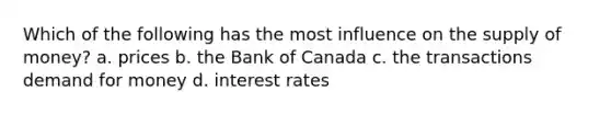 Which of the following has the most influence on the supply of money? a. prices b. the Bank of Canada c. the transactions demand for money d. interest rates