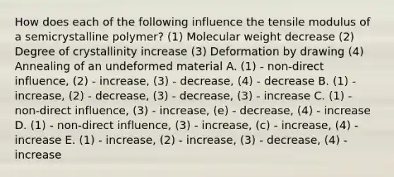 How does each of the following influence the tensile modulus of a semicrystalline polymer? (1) Molecular weight decrease (2) Degree of crystallinity increase (3) Deformation by drawing (4) Annealing of an undeformed material A. (1) - non-direct influence, (2) - increase, (3) - decrease, (4) - decrease B. (1) - increase, (2) - decrease, (3) - decrease, (3) - increase C. (1) - non-direct influence, (3) - increase, (e) - decrease, (4) - increase D. (1) - non-direct influence, (3) - increase, (c) - increase, (4) - increase E. (1) - increase, (2) - increase, (3) - decrease, (4) - increase