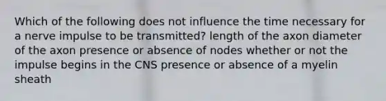 Which of the following does not influence the time necessary for a nerve impulse to be transmitted? length of the axon diameter of the axon presence or absence of nodes whether or not the impulse begins in the CNS presence or absence of a myelin sheath