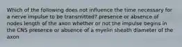 Which of the following does not influence the time necessary for a nerve impulse to be transmitted? presence or absence of nodes length of the axon whether or not the impulse begins in the CNS presence or absence of a myelin sheath diameter of the axon