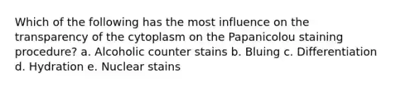 Which of the following has the most influence on the transparency of the cytoplasm on the Papanicolou staining procedure? a. Alcoholic counter stains b. Bluing c. Differentiation d. Hydration e. Nuclear stains