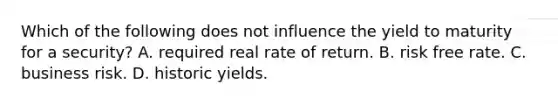 Which of the following does not influence the yield to maturity for a security? A. required real rate of return. B. risk free rate. C. business risk. D. historic yields.