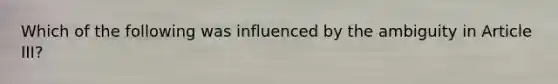 Which of the following was influenced by the ambiguity in Article III?