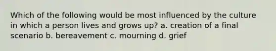 Which of the following would be most influenced by the culture in which a person lives and grows up? a. creation of a final scenario b. bereavement c. mourning d. grief