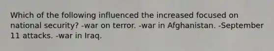 Which of the following influenced the increased focused on national security? -war on terror. -war in Afghanistan. -September 11 attacks. -war in Iraq.