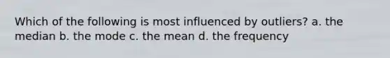 Which of the following is most influenced by outliers? a. the median b. the mode c. the mean d. the frequency