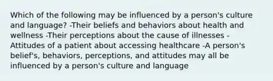 Which of the following may be influenced by a person's culture and language? -Their beliefs and behaviors about health and wellness -Their perceptions about the cause of illnesses -Attitudes of a patient about accessing healthcare -A person's belief's, behaviors, perceptions, and attitudes may all be influenced by a person's culture and language