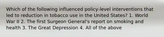 Which of the following influenced policy-level interventions that led to reduction in tobacco use in the United States? 1. World War II 2. The first Surgeon General's report on smoking and health 3. The Great Depression 4. All of the above