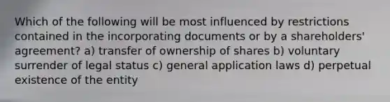 Which of the following will be most influenced by restrictions contained in the incorporating documents or by a shareholders' agreement? a) transfer of ownership of shares b) voluntary surrender of legal status c) general application laws d) perpetual existence of the entity