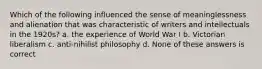 Which of the following influenced the sense of meaninglessness and alienation that was characteristic of writers and intellectuals in the 1920s? a. the experience of World War I b. Victorian liberalism c. anti-nihilist philosophy d. None of these answers is correct