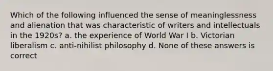 Which of the following influenced the sense of meaninglessness and alienation that was characteristic of writers and intellectuals in the 1920s? a. the experience of World War I b. Victorian liberalism c. anti-nihilist philosophy d. None of these answers is correct