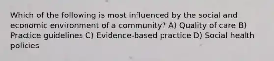 Which of the following is most influenced by the social and economic environment of a community? A) Quality of care B) Practice guidelines C) Evidence-based practice D) Social health policies