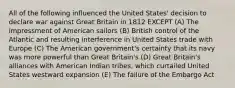 All of the following influenced the United States' decision to declare war against Great Britain in 1812 EXCEPT (A) The impressment of American sailors (B) British control of the Atlantic and resulting interference in United States trade with Europe (C) The American government's certainty that its navy was more powerful than Great Britain's (D) Great Britain's alliances with American Indian tribes, which curtailed United States westward expansion (E) The failure of the Embargo Act