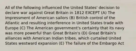 All of the following influenced the United States' decision to declare war against Great Britain in 1812 EXCEPT (A) The impressment of American sailors (B) British control of the Atlantic and resulting interference in United States trade with Europe (C) The American government's certainty that its navy was more powerful than Great Britain's (D) Great Britain's alliances with American Indian tribes, which curtailed United States westward expansion (E) The failure of the Embargo Act